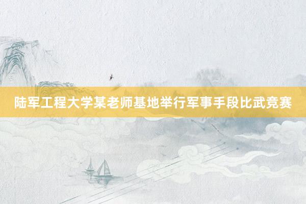 陆军工程大学某老师基地举行军事手段比武竞赛