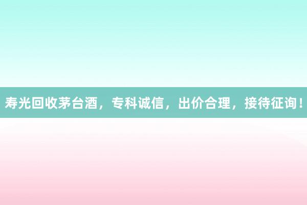 寿光回收茅台酒，专科诚信，出价合理，接待征询！