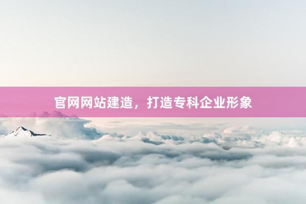 官网网站建造，打造专科企业形象