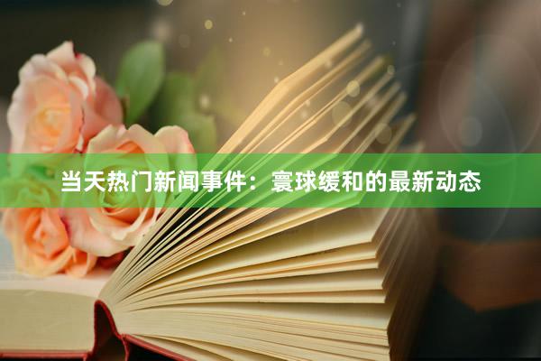 当天热门新闻事件：寰球缓和的最新动态
