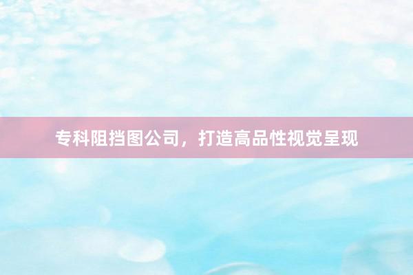 专科阻挡图公司，打造高品性视觉呈现