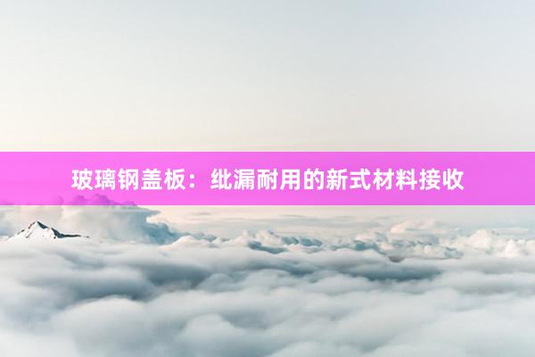 玻璃钢盖板：纰漏耐用的新式材料接收