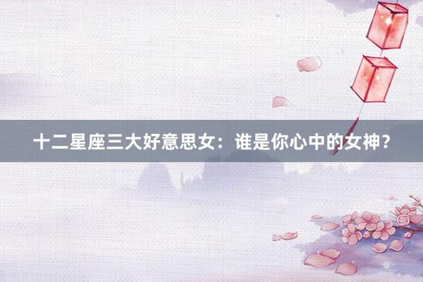 十二星座三大好意思女：谁是你心中的女神？