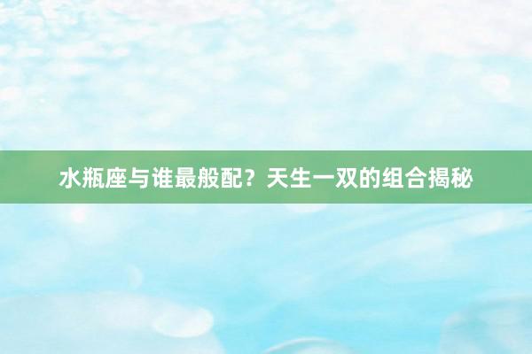水瓶座与谁最般配？天生一双的组合揭秘
