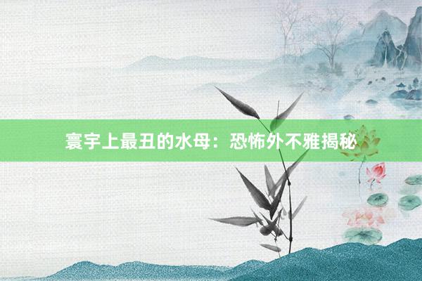 寰宇上最丑的水母：恐怖外不雅揭秘